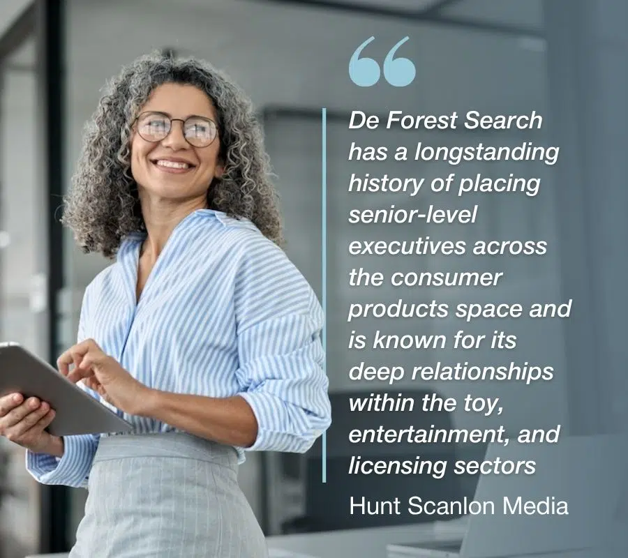 De Forest Search has a longstanding history of placing senior-level executives across the consumer products space and is known for its deep relationships within the toy, entertainment, and licensing sectors - Hunt Scanlon Media